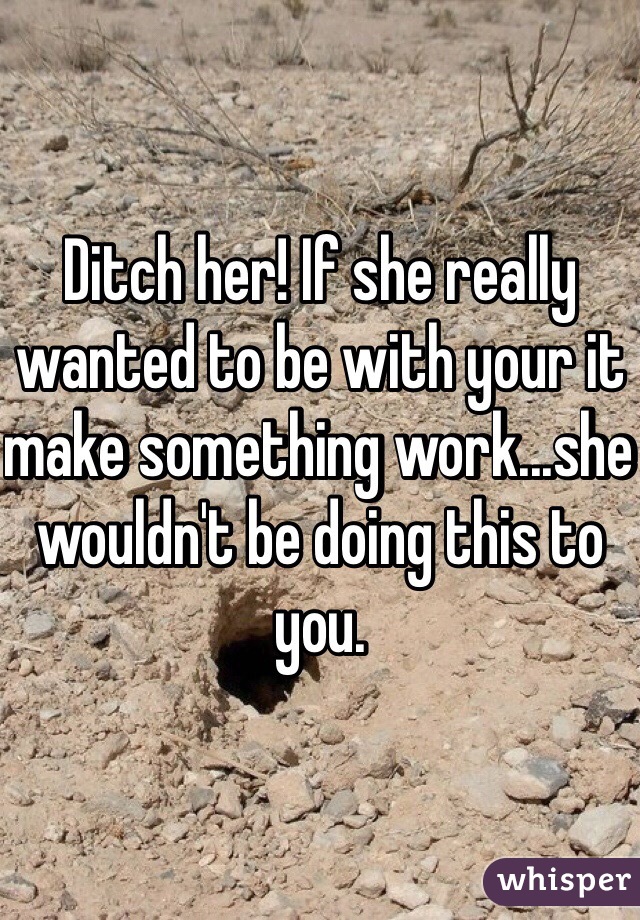 Ditch her! If she really wanted to be with your it make something work...she wouldn't be doing this to you. 