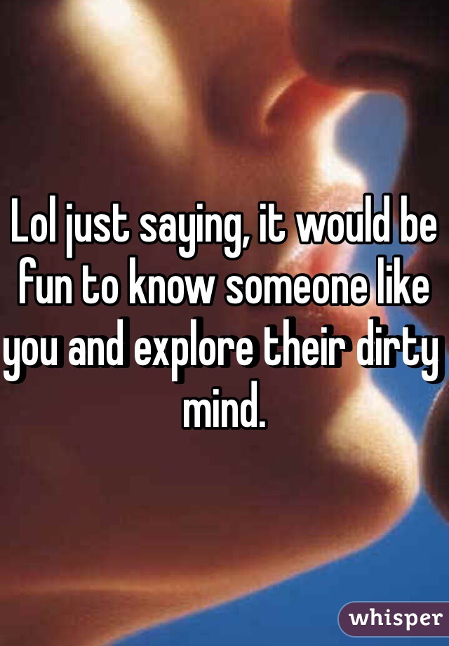 Lol just saying, it would be fun to know someone like you and explore their dirty mind.