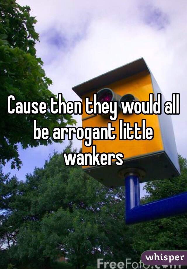 Cause then they would all be arrogant little wankers