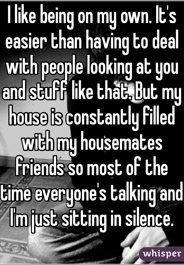 I like being on my own. It's easier than having to deal with people looking at you and stuff like that. But my house is constantly filled with my housemates friends so most of the time everyone's talking and I'm just sitting in silence. 