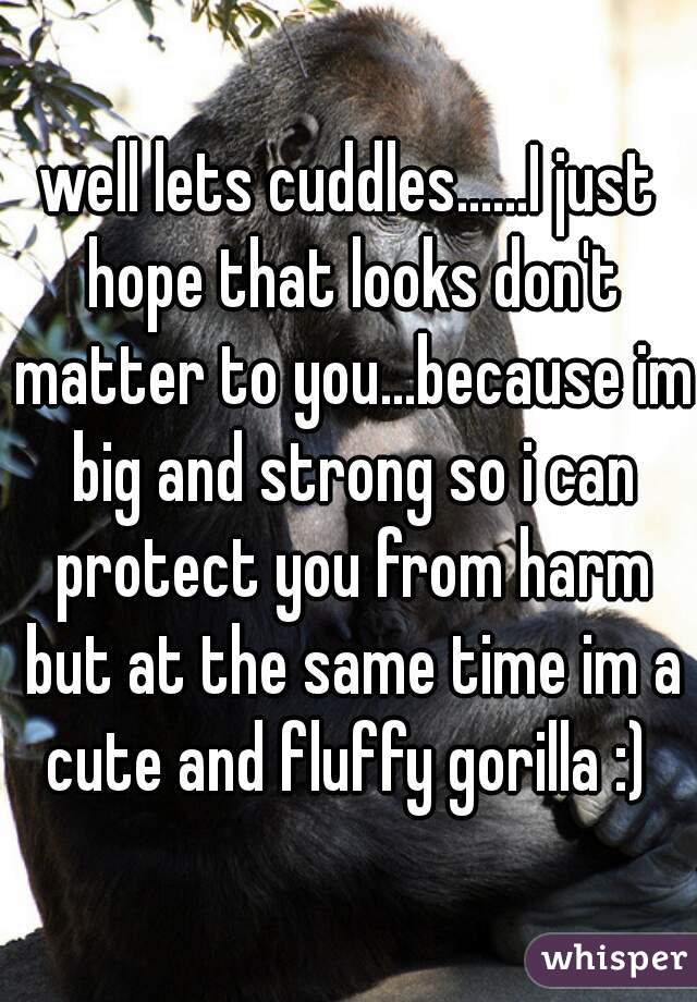 well lets cuddles......I just hope that looks don't matter to you...because im big and strong so i can protect you from harm but at the same time im a cute and fluffy gorilla :) 