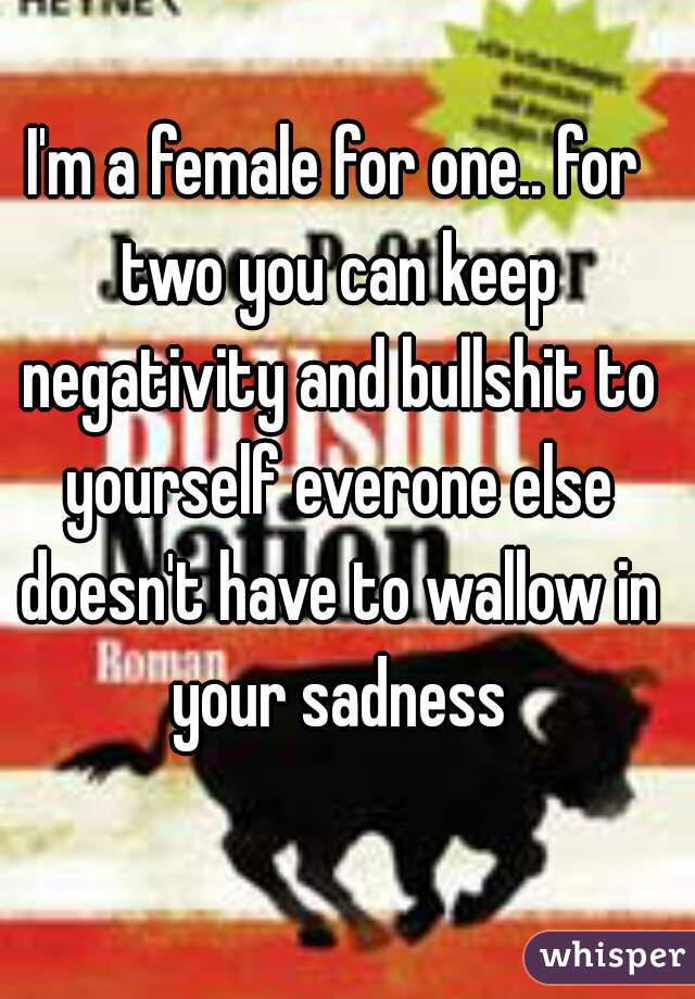 I'm a female for one.. for two you can keep negativity and bullshit to yourself everone else doesn't have to wallow in your sadness