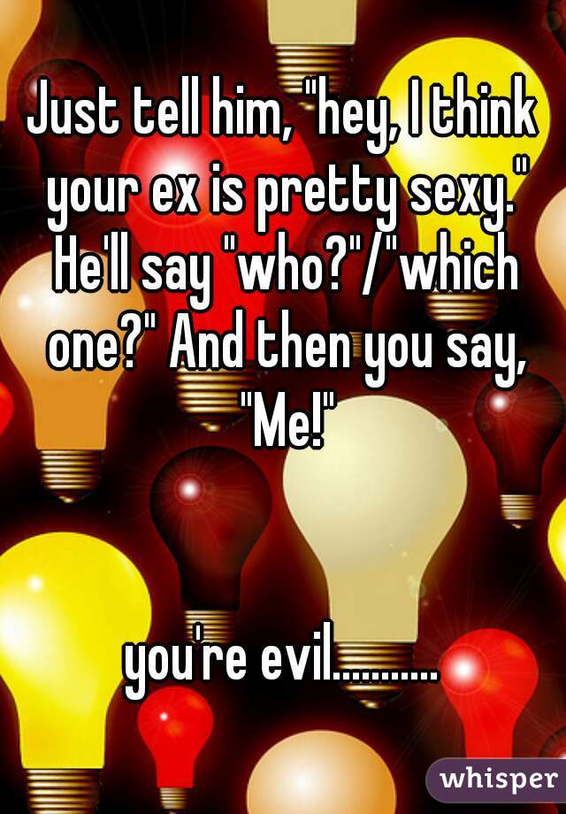 Just tell him, "hey, I think your ex is pretty sexy." He'll say "who?"/"which one?" And then you say, "Me!"


you're evil...........