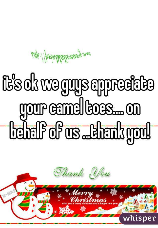 it's ok we guys appreciate your camel toes.... on behalf of us ...thank you!