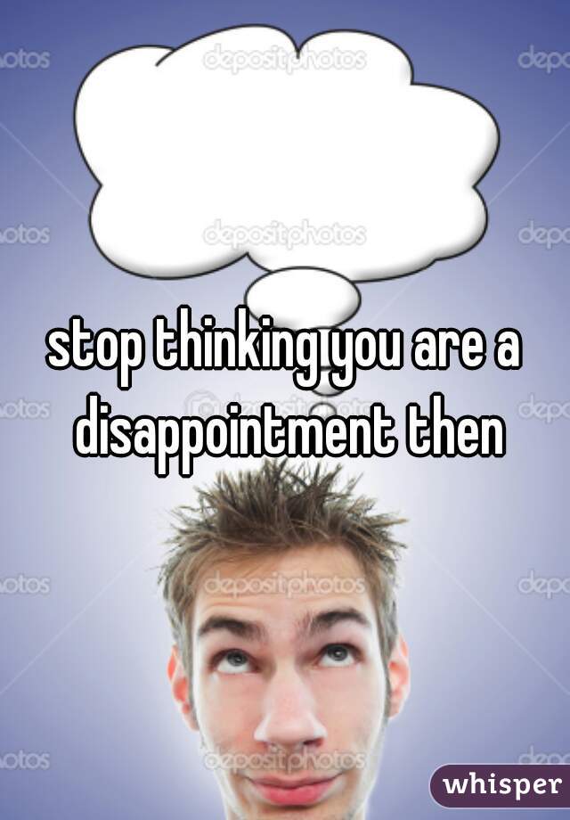 stop thinking you are a disappointment then