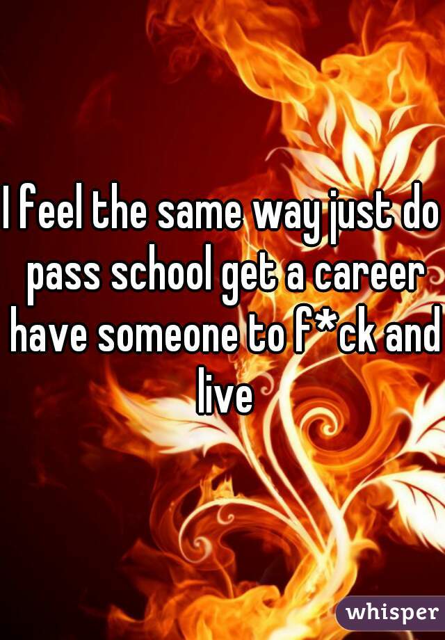 I feel the same way just do pass school get a career have someone to f*ck and live