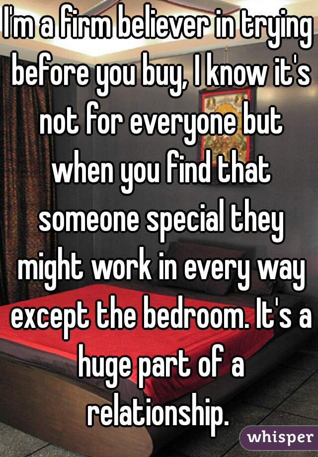 I'm a firm believer in trying before you buy, I know it's not for everyone but when you find that someone special they might work in every way except the bedroom. It's a huge part of a relationship. 