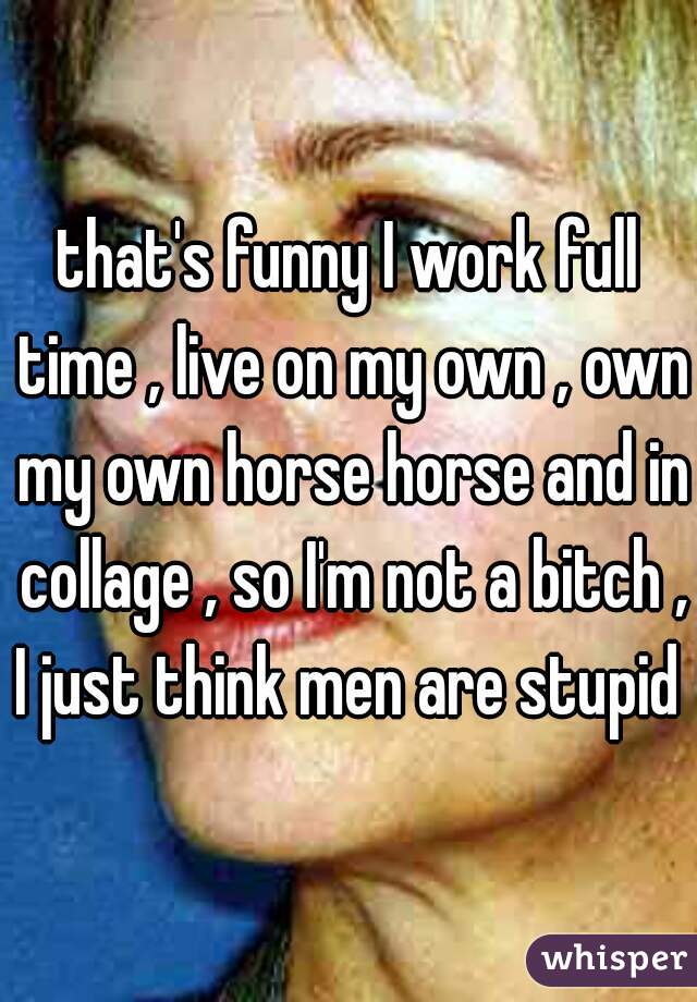 that's funny I work full time , live on my own , own my own horse horse and in collage , so I'm not a bitch , I just think men are stupid 