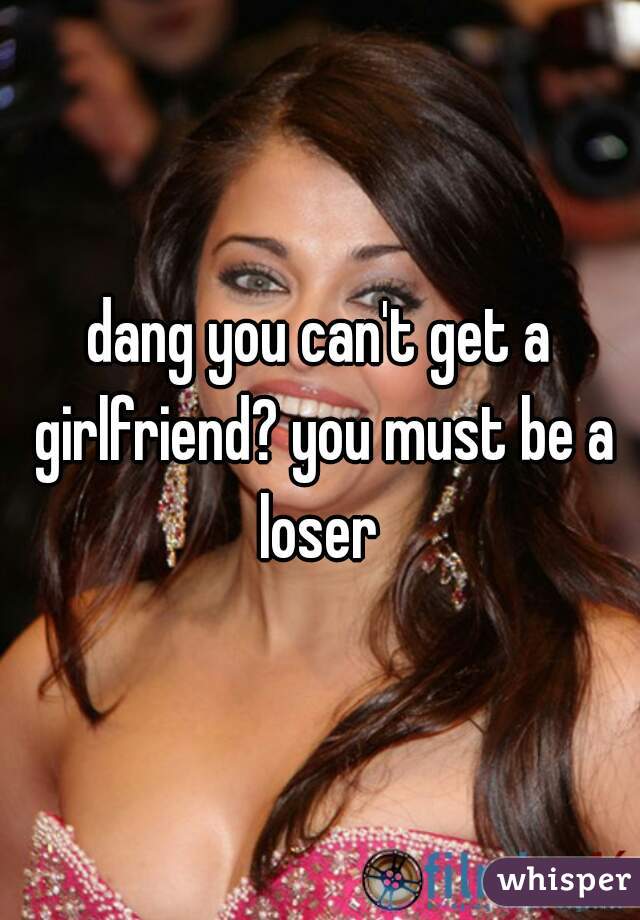 dang you can't get a girlfriend? you must be a loser 