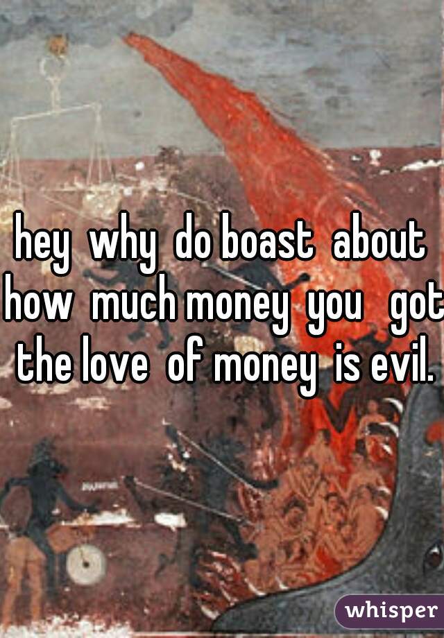 hey  why  do boast  about how  much money  you   got  the love  of money  is evil. 