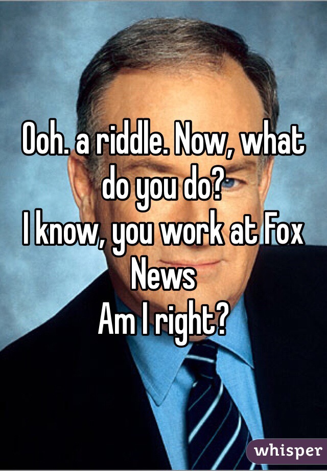 Ooh. a riddle. Now, what do you do?
I know, you work at Fox News
Am I right?