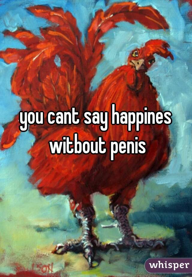 you cant say happines witbout penis