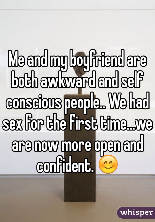 Me and my boyfriend are both awkward and self conscious people.. We had sex for the first time...we are now more open and confident. 😊