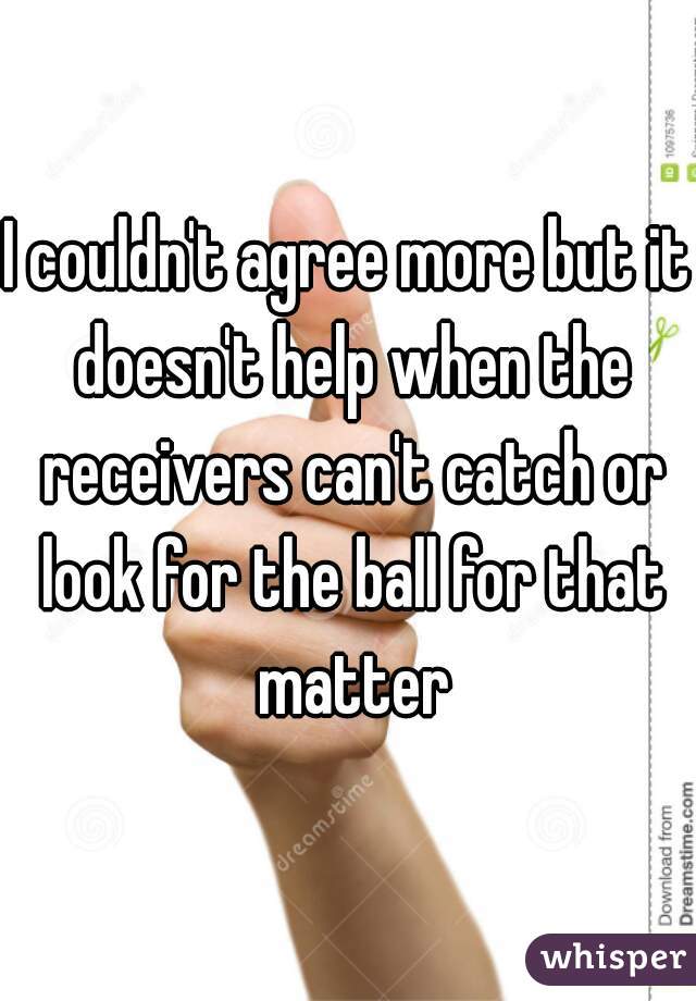 I couldn't agree more but it doesn't help when the receivers can't catch or look for the ball for that matter