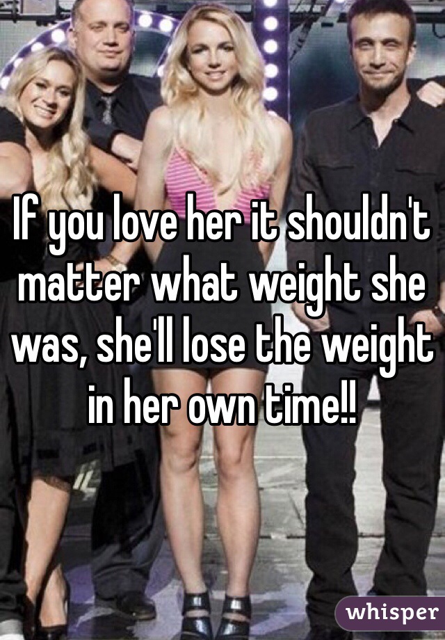 If you love her it shouldn't matter what weight she was, she'll lose the weight in her own time!! 