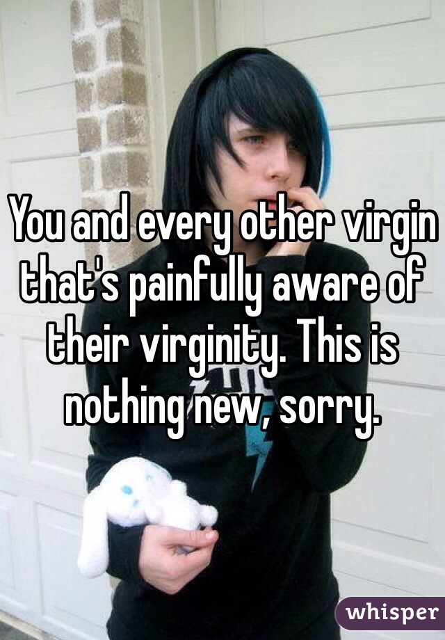 You and every other virgin that's painfully aware of their virginity. This is nothing new, sorry.