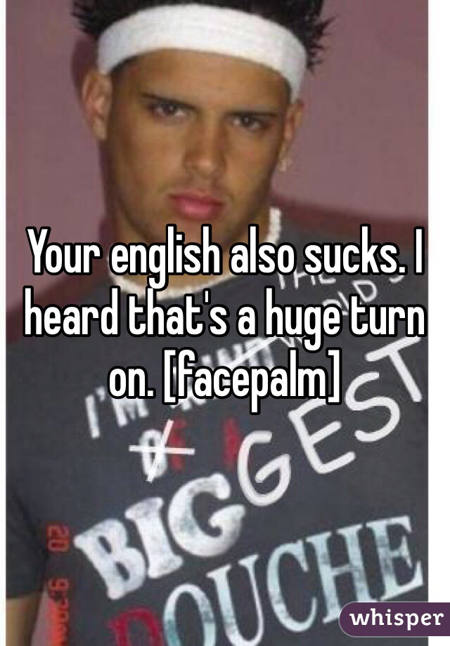 Your english also sucks. I heard that's a huge turn on. [facepalm]