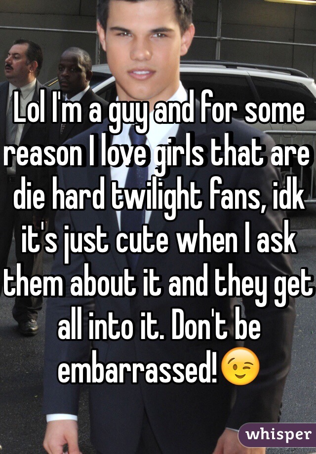 Lol I'm a guy and for some reason I love girls that are die hard twilight fans, idk it's just cute when I ask them about it and they get all into it. Don't be embarrassed!😉