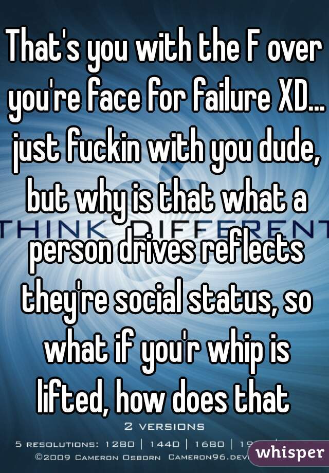 That's you with the F over you're face for failure XD... just fuckin with you dude, but why is that what a person drives reflects they're social status, so what if you'r whip is lifted, how does that 
