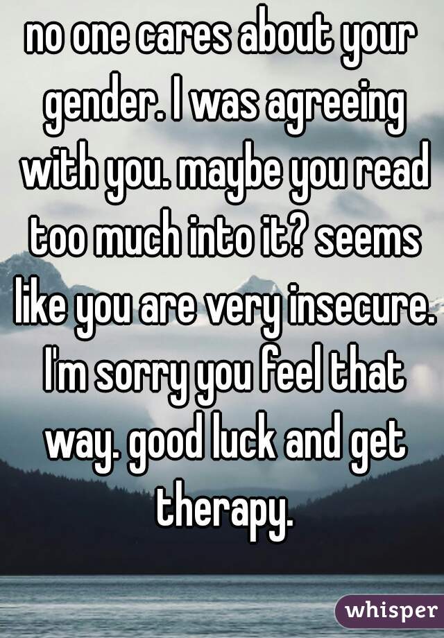 no one cares about your gender. I was agreeing with you. maybe you read too much into it? seems like you are very insecure. I'm sorry you feel that way. good luck and get therapy.