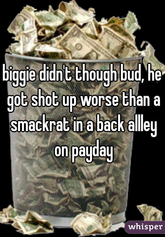 biggie didn't though bud, he got shot up worse than a smackrat in a back allley on payday