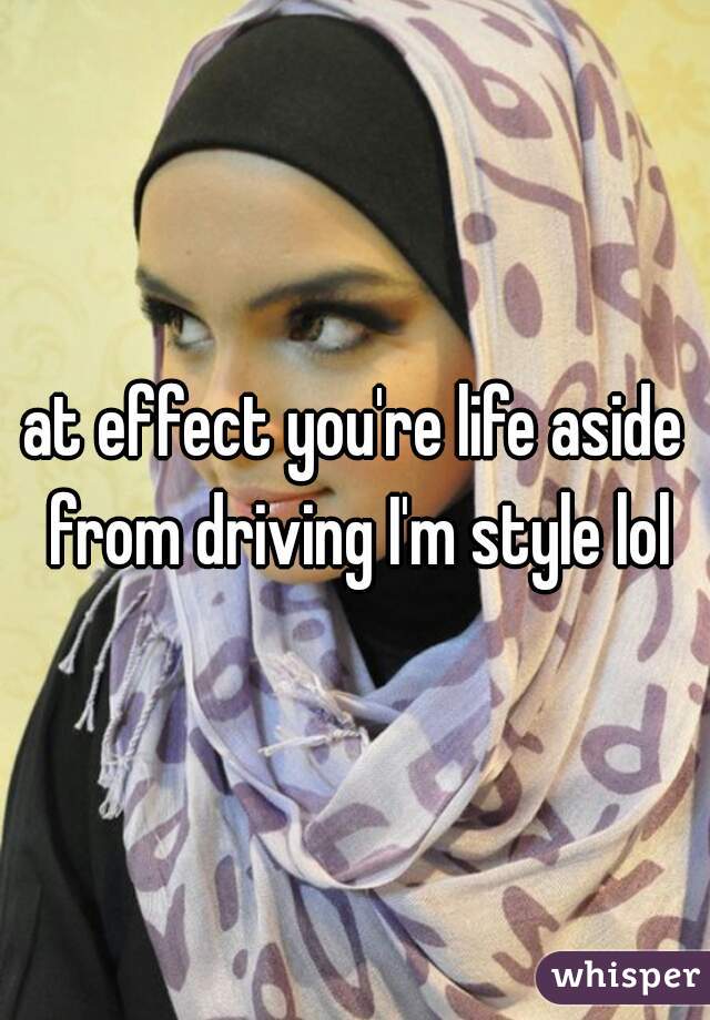 at effect you're life aside from driving I'm style lol
