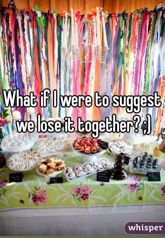 What if I were to suggest we lose it together? ;)