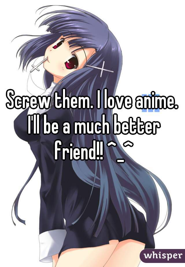 Screw them. I love anime. I'll be a much better friend!! ^_^