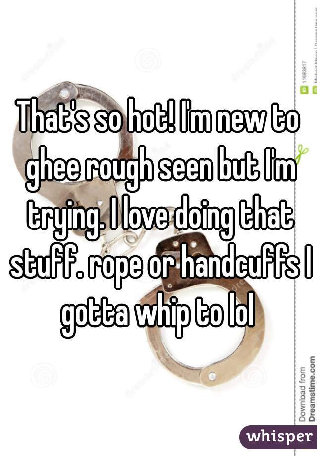 That's so hot! I'm new to ghee rough seen but I'm trying. I love doing that stuff. rope or handcuffs I gotta whip to lol 