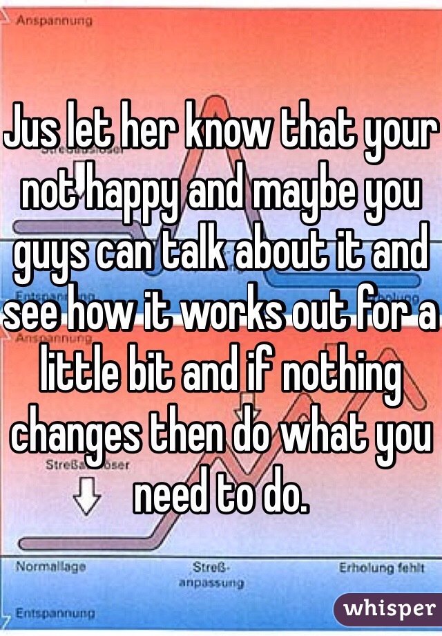 Jus let her know that your not happy and maybe you guys can talk about it and see how it works out for a little bit and if nothing changes then do what you need to do.