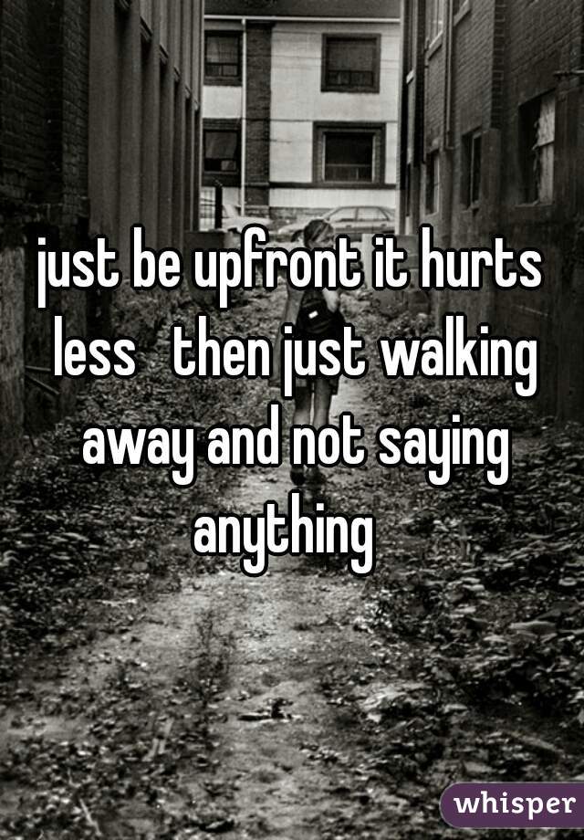 just be upfront it hurts less   then just walking away and not saying anything  