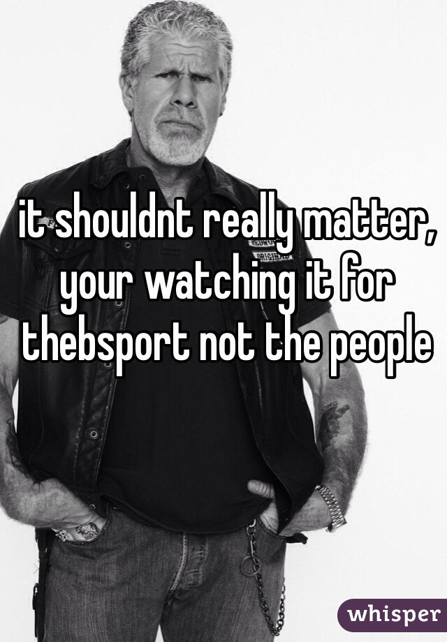 it shouldnt really matter, your watching it for thebsport not the people

