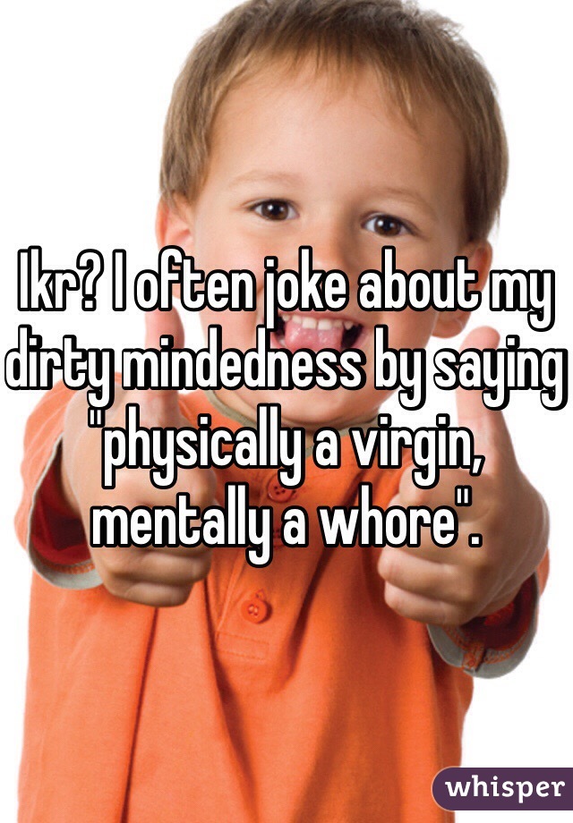 Ikr? I often joke about my dirty mindedness by saying "physically a virgin, mentally a whore".