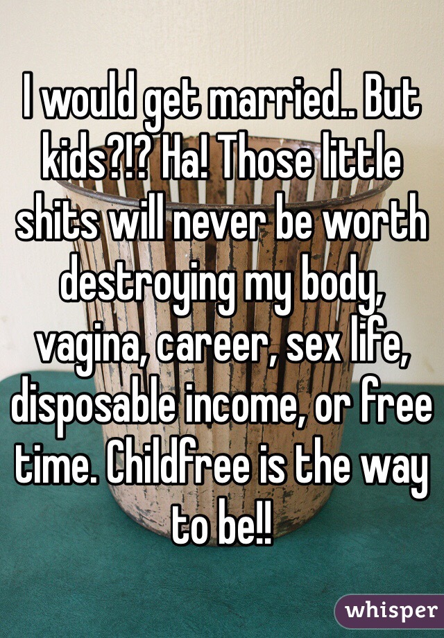 I would get married.. But kids?!? Ha! Those little shits will never be worth destroying my body, vagina, career, sex life, disposable income, or free time. Childfree is the way to be!!