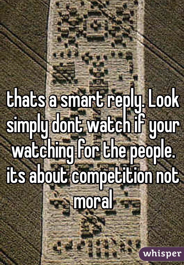 thats a smart reply. Look simply dont watch if your watching for the people. its about competition not moral