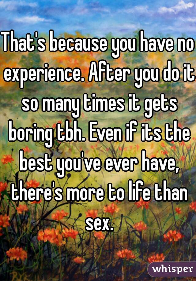 That's because you have no experience. After you do it so many times it gets boring tbh. Even if its the best you've ever have, there's more to life than sex.