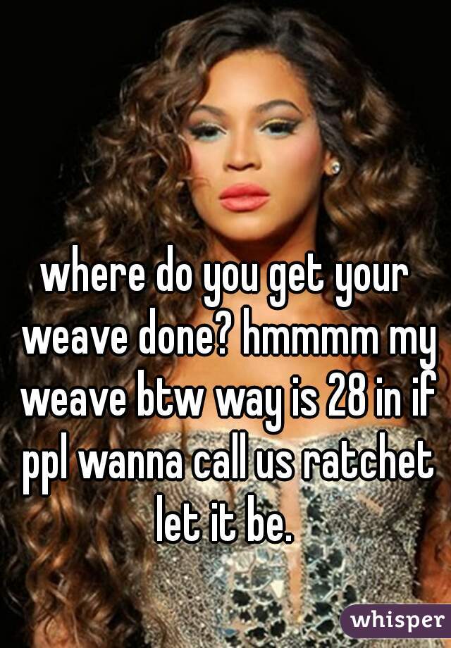 where do you get your weave done? hmmmm my weave btw way is 28 in if ppl wanna call us ratchet let it be. 