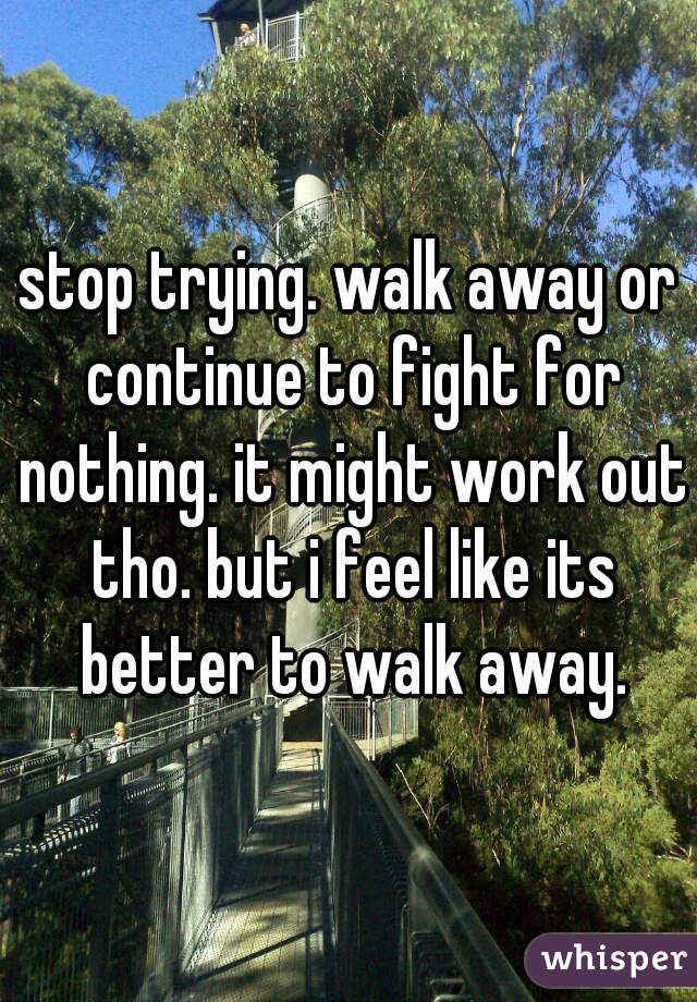 stop trying. walk away or continue to fight for nothing. it might work out tho. but i feel like its better to walk away.