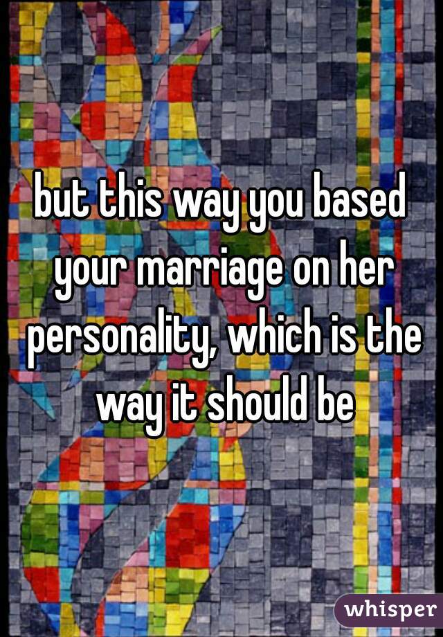but this way you based your marriage on her personality, which is the way it should be
