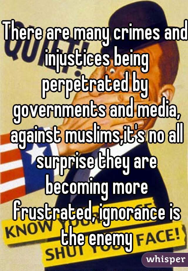 There are many crimes and injustices being perpetrated by  governments and media, against muslims,it's no all surprise they are becoming more frustrated, ignorance is the enemy