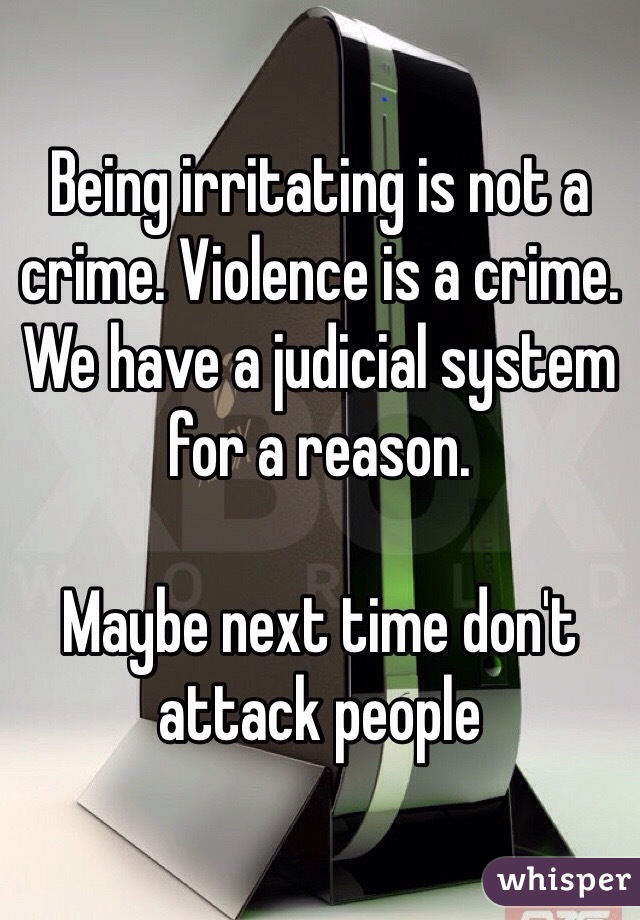 Being irritating is not a crime. Violence is a crime. 
We have a judicial system for a reason.

Maybe next time don't attack people 