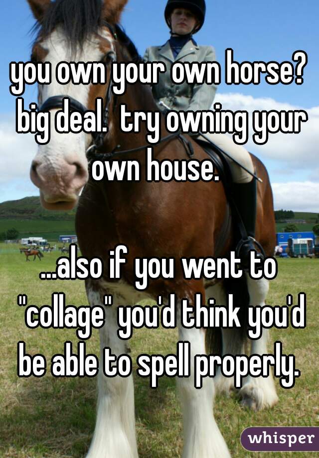 you own your own horse? big deal.  try owning your own house.  

...also if you went to "collage" you'd think you'd be able to spell properly. 