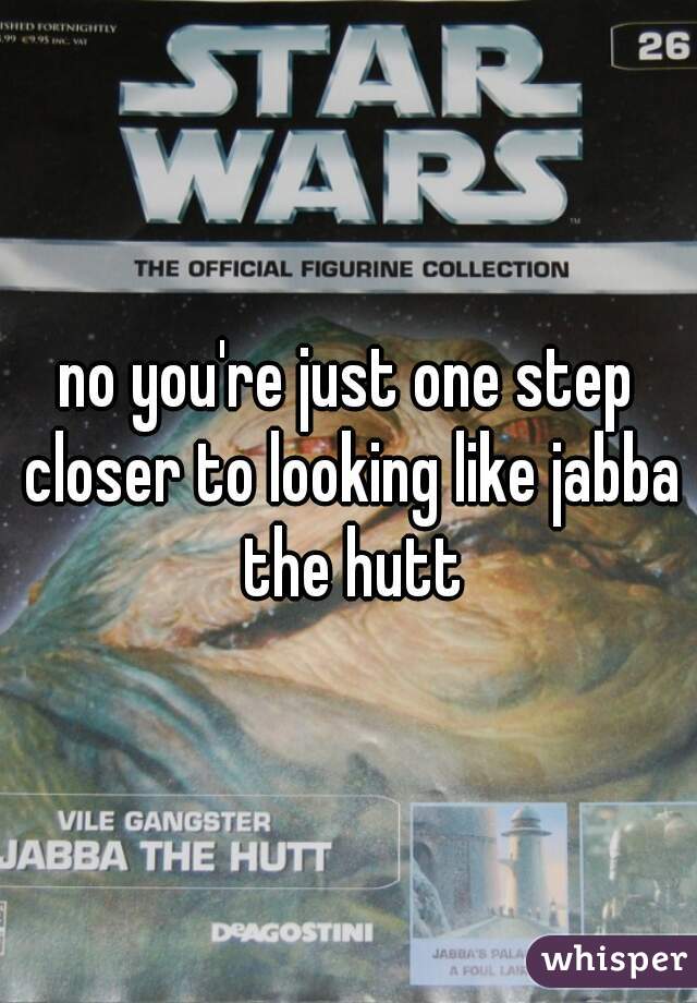 no you're just one step closer to looking like jabba the hutt