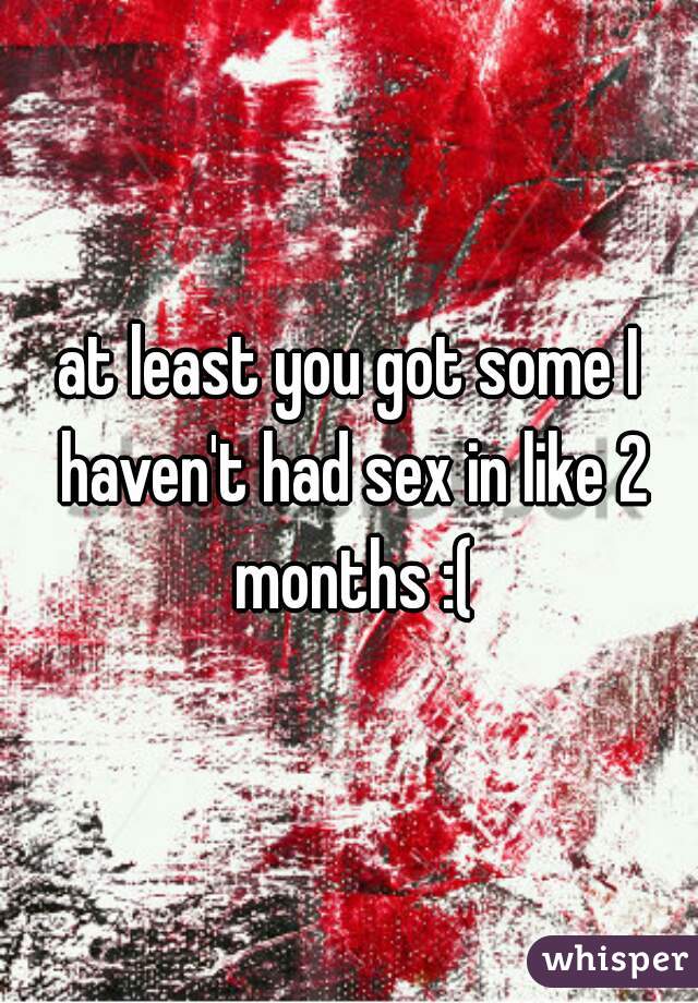 at least you got some I haven't had sex in like 2 months :(