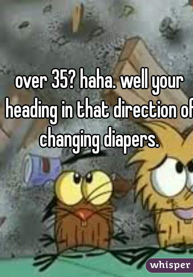 over 35? haha. well your heading in that direction of changing diapers. 