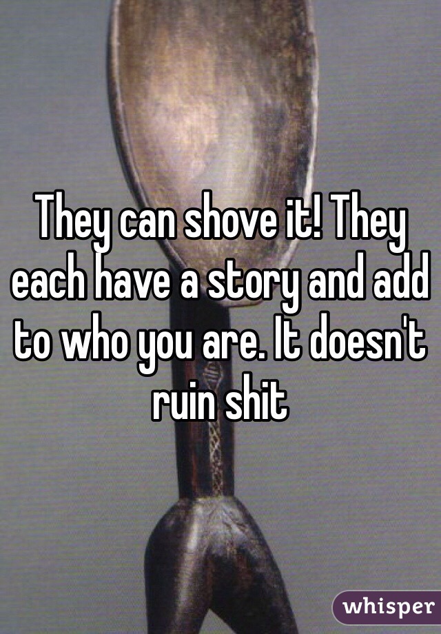 They can shove it! They each have a story and add to who you are. It doesn't ruin shit