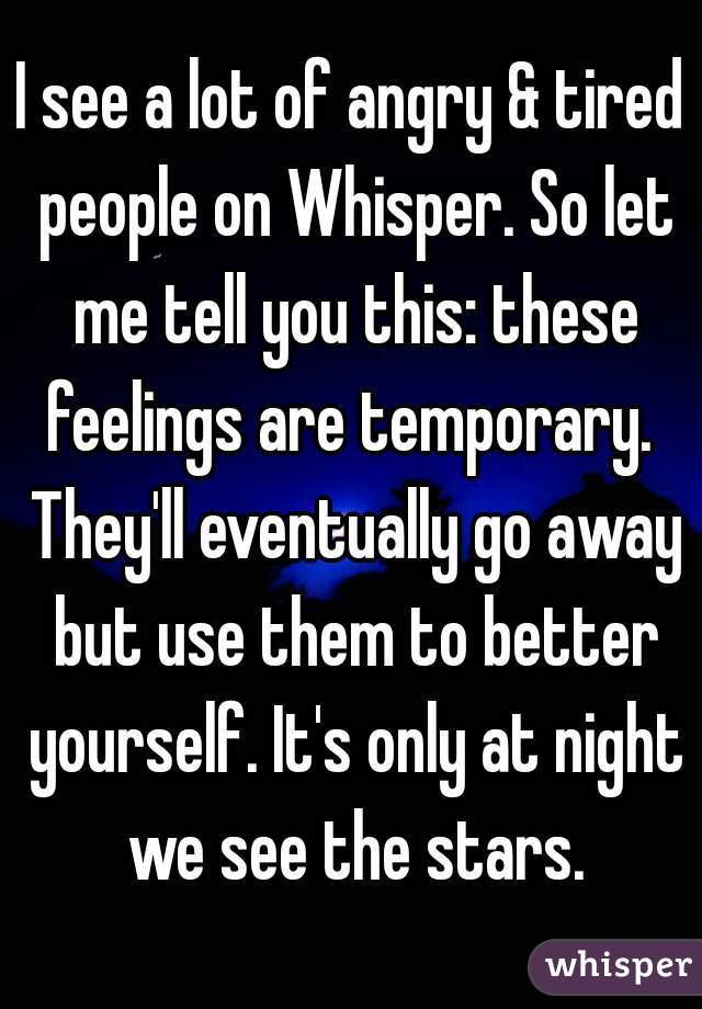 I see a lot of angry & tired people on Whisper. So let me tell you this: these feelings are temporary.  They'll eventually go away but use them to better yourself. It's only at night we see the stars.