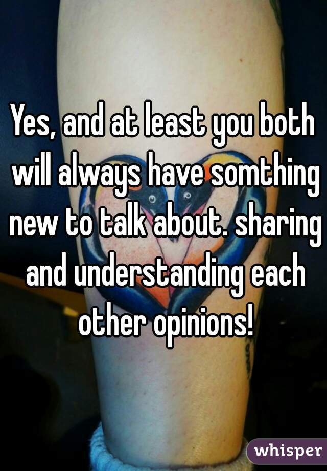 Yes, and at least you both will always have somthing new to talk about. sharing and understanding each other opinions!
