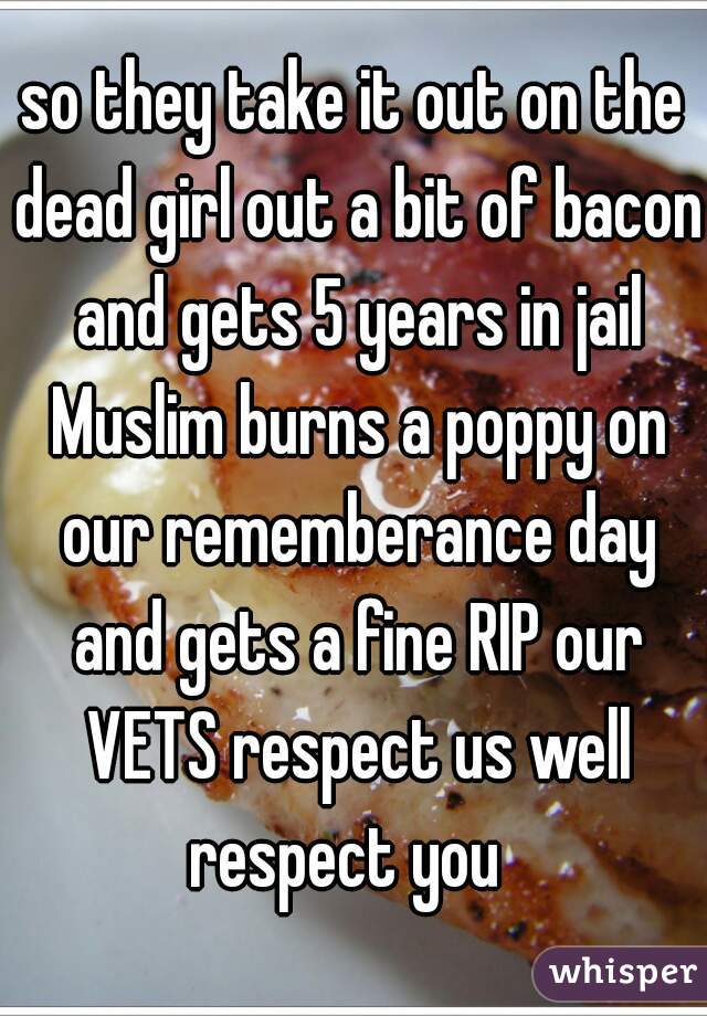 so they take it out on the dead girl out a bit of bacon and gets 5 years in jail Muslim burns a poppy on our rememberance day and gets a fine RIP our VETS respect us well respect you  