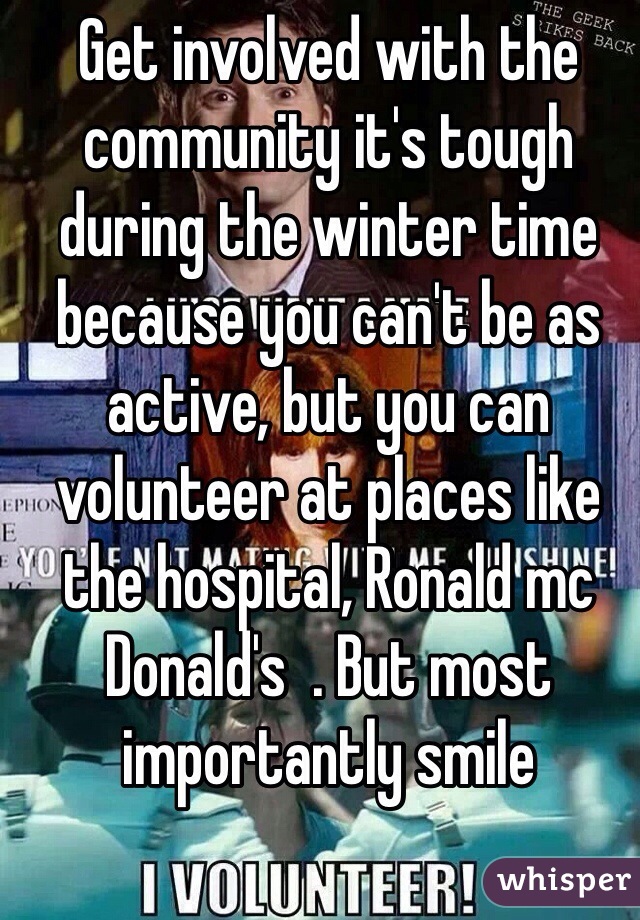 Get involved with the community it's tough during the winter time because you can't be as active, but you can volunteer at places like the hospital, Ronald mc Donald's  . But most importantly smile 